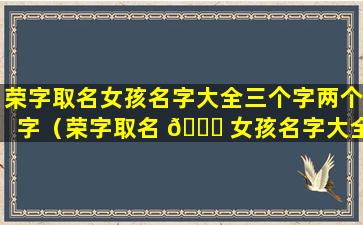 荣字取名女孩名字大全三个字两个字（荣字取名 💐 女孩名字大全 🐠 三个字两个字怎么取）